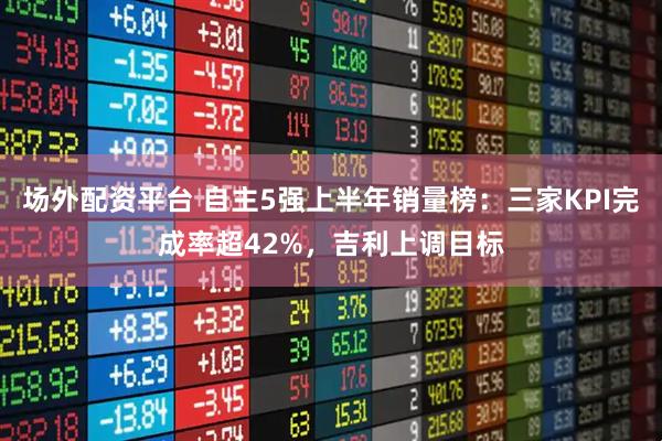 场外配资平台 自主5强上半年销量榜：三家KPI完成率超42%，吉利上调目标