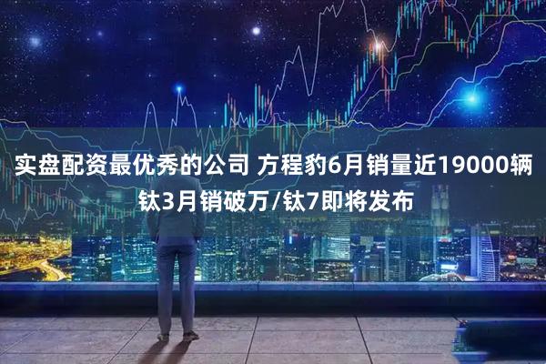 实盘配资最优秀的公司 方程豹6月销量近19000辆 钛3月销破万/钛7即将发布