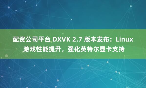 配资公司平台 DXVK 2.7 版本发布：Linux 游戏性能提升，强化英特尔显卡支持