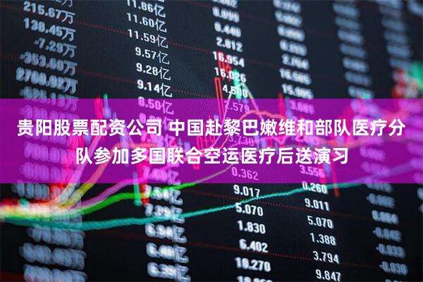 贵阳股票配资公司 中国赴黎巴嫩维和部队医疗分队参加多国联合空运医疗后送演习