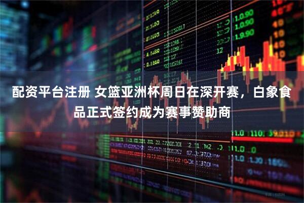 配资平台注册 女篮亚洲杯周日在深开赛，白象食品正式签约成为赛事赞助商