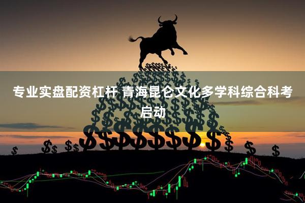 专业实盘配资杠杆 青海昆仑文化多学科综合科考启动