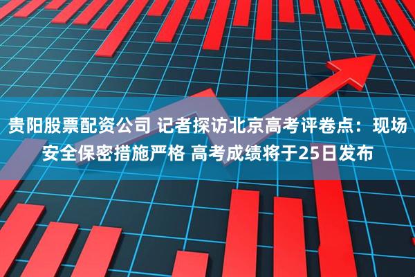 贵阳股票配资公司 记者探访北京高考评卷点：现场安全保密措施严格 高考成绩将于25日发布