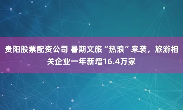 贵阳股票配资公司 暑期文旅“热浪”来袭，旅游相关企业一年新增16.4万家