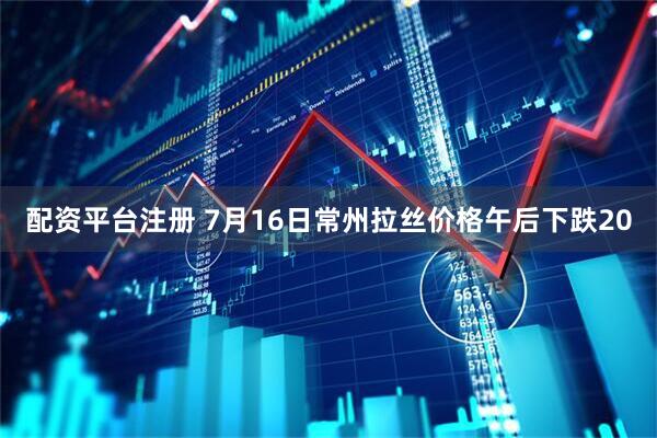 配资平台注册 7月16日常州拉丝价格午后下跌20