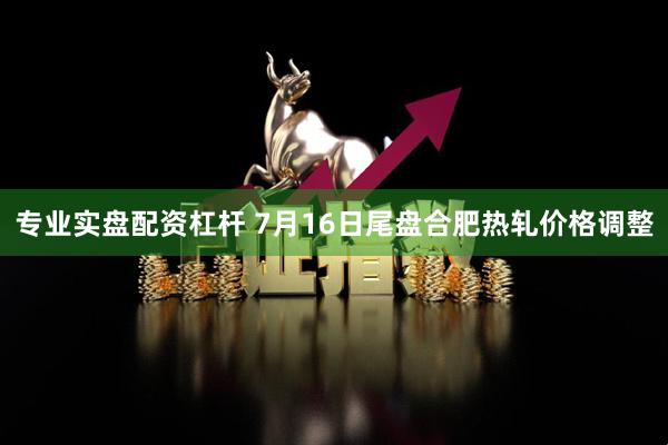 专业实盘配资杠杆 7月16日尾盘合肥热轧价格调整