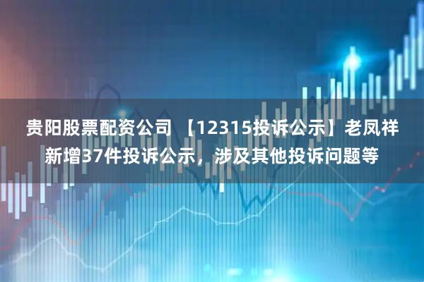 贵阳股票配资公司 【12315投诉公示】老凤祥新增37件投诉公示，涉及其他投诉问题等