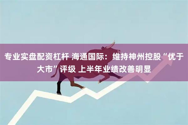 专业实盘配资杠杆 海通国际：维持神州控股“优于大市”评级 上半年业绩改善明显