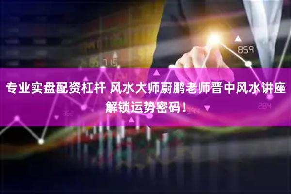 专业实盘配资杠杆 风水大师蔚鹏老师晋中风水讲座解锁运势密码！