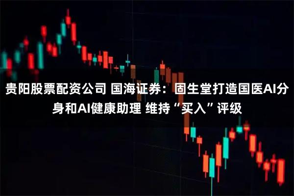 贵阳股票配资公司 国海证券：固生堂打造国医AI分身和AI健康助理 维持“买入”评级