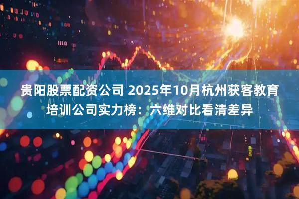 贵阳股票配资公司 2025年10月杭州获客教育培训公司实力榜：六维对比看清差异