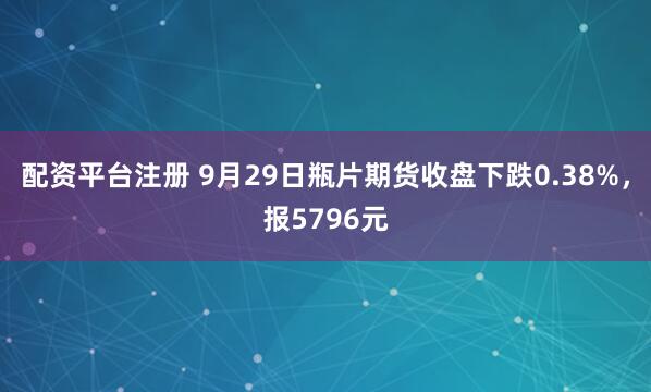 配资平台注册 9月29日瓶片期货收盘下跌0.38%，报5796元
