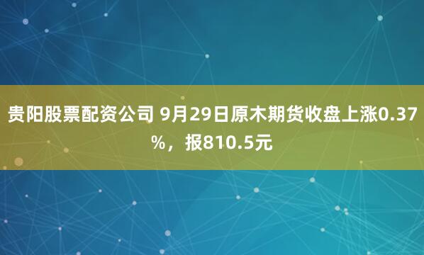 贵阳股票配资公司 9月29日原木期货收盘上涨0.37%，报810.5元
