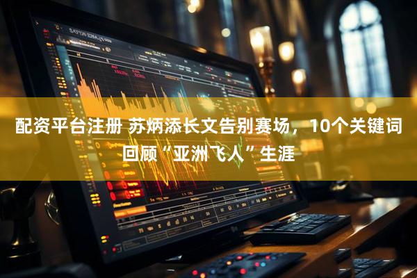 配资平台注册 苏炳添长文告别赛场，10个关键词回顾“亚洲飞人”生涯