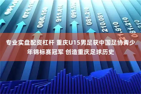 专业实盘配资杠杆 重庆U15男足获中国足协青少年锦标赛冠军 创造重庆足球历史