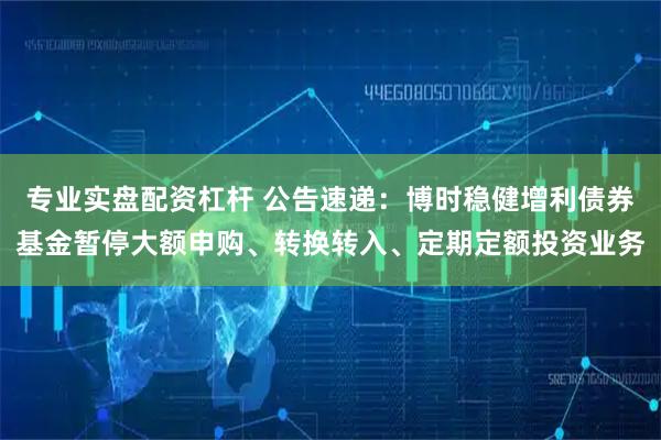 专业实盘配资杠杆 公告速递：博时稳健增利债券基金暂停大额申购、转换转入、定期定额投资业务