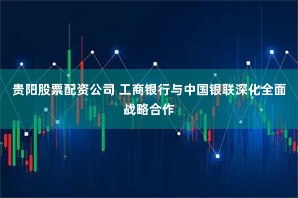 贵阳股票配资公司 工商银行与中国银联深化全面战略合作