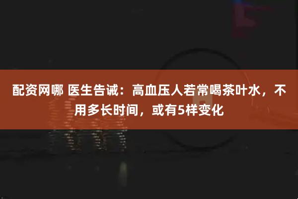 配资网哪 医生告诫：高血压人若常喝茶叶水，不用多长时间，或有5样变化