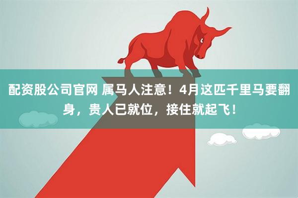 配资股公司官网 属马人注意！4月这匹千里马要翻身，贵人已就位，接住就起飞！