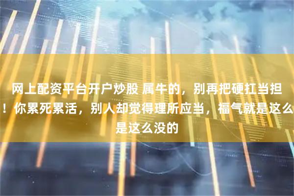 网上配资平台开户炒股 属牛的，别再把硬扛当担当了！你累死累活，别人却觉得理所应当，福气就是这么没的