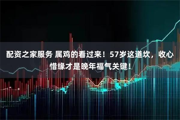 配资之家服务 属鸡的看过来！57岁这道坎，收心惜缘才是晚年福气关键！