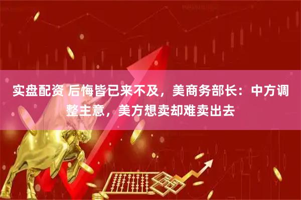 实盘配资 后悔皆已来不及，美商务部长：中方调整主意，美方想卖却难卖出去
