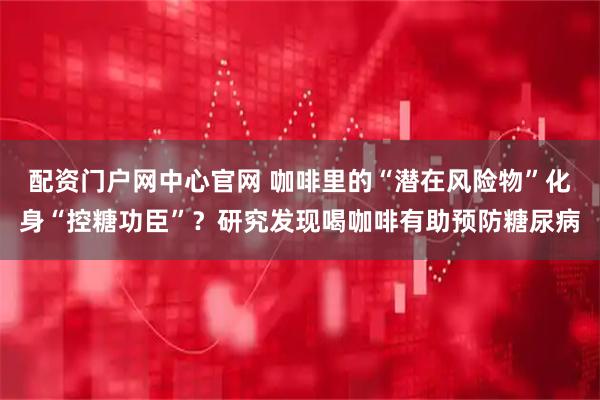 配资门户网中心官网 咖啡里的“潜在风险物”化身“控糖功臣”？研究发现喝咖啡有助预防糖尿病