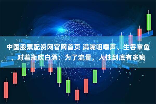 中国股票配资网官网首页 满嘴咀嚼声、生吞章鱼、对着瓶吹白酒：为了流量，人性到底有多疯