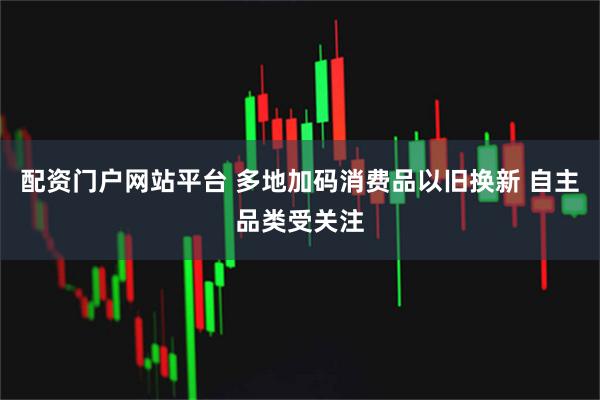 配资门户网站平台 多地加码消费品以旧换新 自主品类受关注