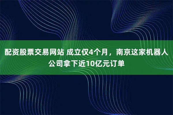 配资股票交易网站 成立仅4个月，南京这家机器人公司拿下近10亿元订单