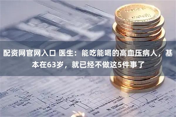 配资网官网入口 医生：能吃能喝的高血压病人，基本在63岁，就已经不做这5件事了