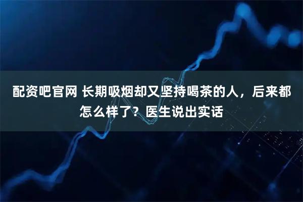 配资吧官网 长期吸烟却又坚持喝茶的人，后来都怎么样了？医生说出实话