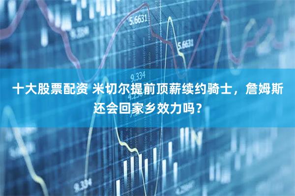 十大股票配资 米切尔提前顶薪续约骑士，詹姆斯还会回家乡效力吗？