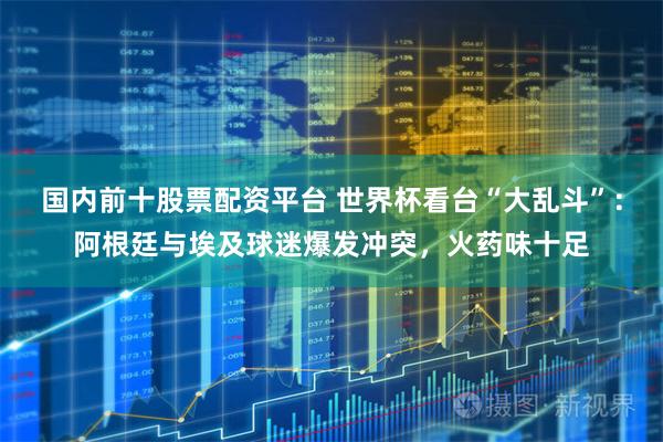 国内前十股票配资平台 世界杯看台“大乱斗”：阿根廷与埃及球迷爆发冲突，火药味十足