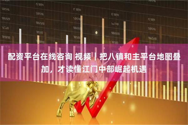 配资平台在线咨询 视频｜把八镇和主平台地图叠加，才读懂江门中部崛起机遇